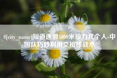 广州短道速滑5000米接力几个人-中国队巧妙利用交接棒战术