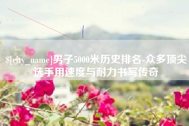广州男子5000米历史排名-众多顶尖选手用速度与耐力书写传奇